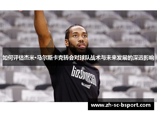 如何评估杰米·马尔斯卡克转会对球队战术与未来发展的深远影响