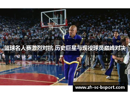 篮球名人赛激烈对抗 历史巨星与现役球员巅峰对决
