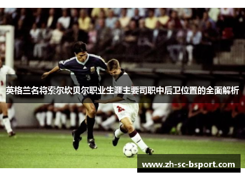 英格兰名将索尔坎贝尔职业生涯主要司职中后卫位置的全面解析 英格兰名将索尔坎贝尔职业生涯主要司职中后卫位置的全面解析