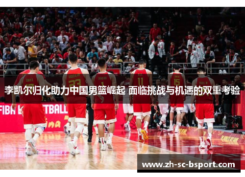 李凯尔归化助力中国男篮崛起 面临挑战与机遇的双重考验
