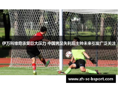 伊万科维奇承受巨大压力 中国男足失利后主帅未来引发广泛关注