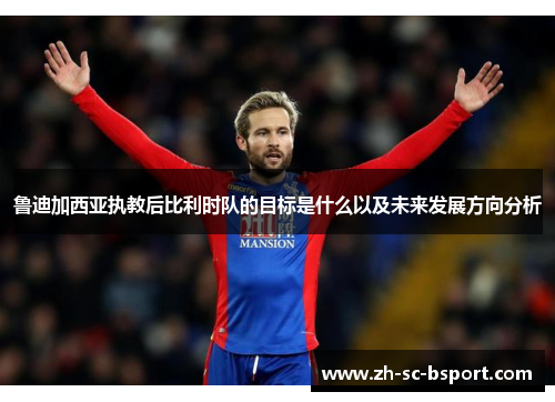 鲁迪加西亚执教后比利时队的目标是什么以及未来发展方向分析 鲁迪加西亚执教后比利时队的目标是什么以及未来发展方向分析