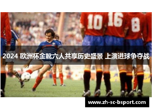 2024 欧洲杯金靴六人共享历史盛景 上演进球争夺战